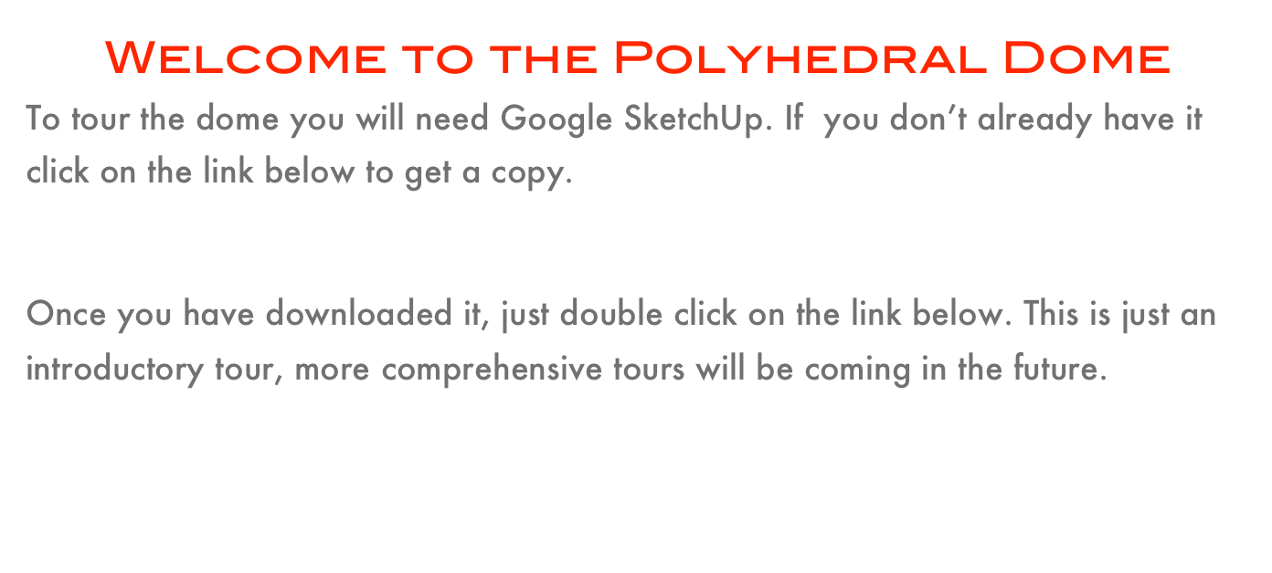       Welcome to the Polyhedral Dome 
To tour the dome you will need Google SketchUp. If  you don’t already have it click on the link below to get a copy.
                               Google SketchUp

Once you have downloaded it, just double click on the link below. This is just an introductory tour, more comprehensive tours will be coming in the future.
                                                   Polyhedra Dome Tour #1